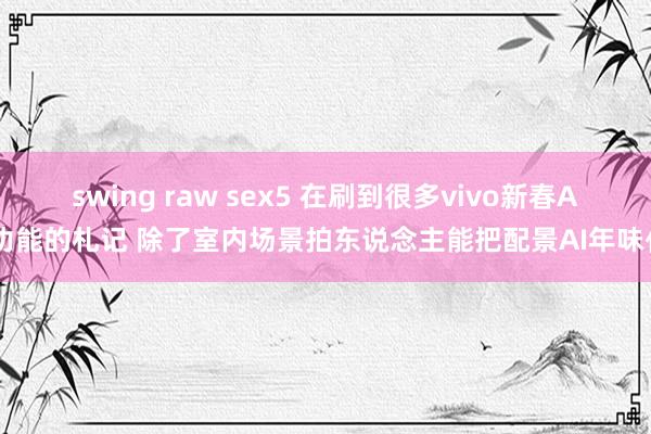 swing raw sex5 在刷到很多vivo新春AI功能的札记 除了室内场景拍东说念主能把配景AI年味化