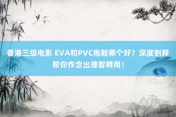 香港三级电影 EVA和PVC拖鞋哪个好？深度剖释帮你作念出理智聘用！