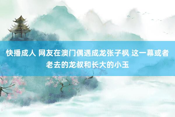 快播成人 网友在澳门偶遇成龙张子枫 这一幕或者老去的龙叔和长大的小玉