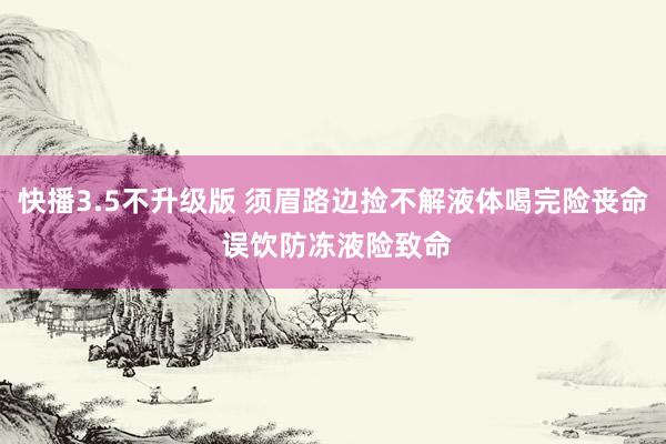 快播3.5不升级版 须眉路边捡不解液体喝完险丧命 误饮防冻液险致命