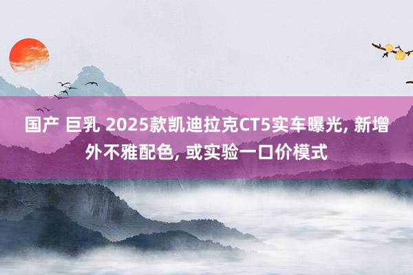 国产 巨乳 2025款凯迪拉克CT5实车曝光， 新增外不雅配色， 或实验一口价模式