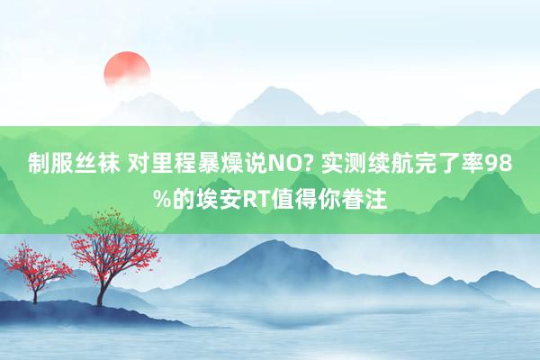 制服丝袜 对里程暴燥说NO? 实测续航完了率98%的埃安RT值得你眷注