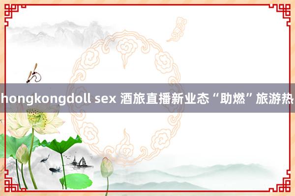 hongkongdoll sex 酒旅直播新业态“助燃”旅游热