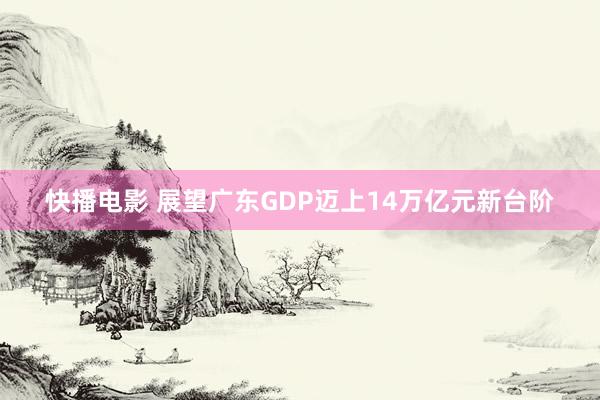 快播电影 展望广东GDP迈上14万亿元新台阶