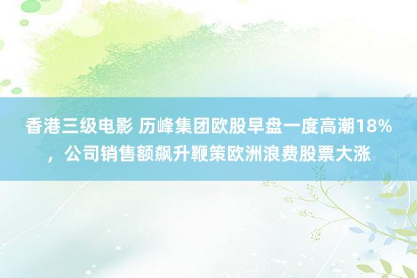 香港三级电影 历峰集团欧股早盘一度高潮18%，公司销售额飙升鞭策欧洲浪费股票大涨