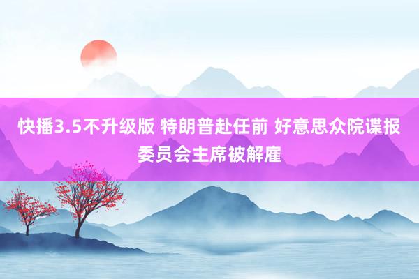 快播3.5不升级版 特朗普赴任前 好意思众院谍报委员会主席被解雇