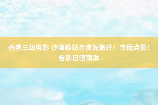 香港三级电影 沙湖路站台夜深搬迁！市民点赞！告别日晒雨淋