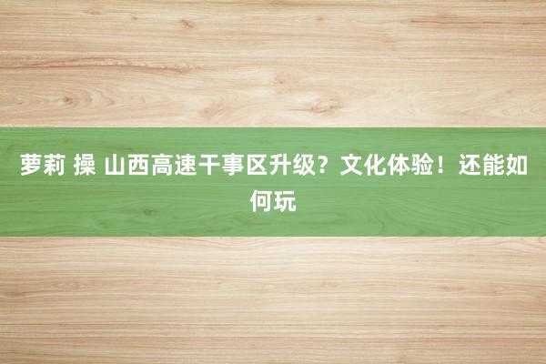 萝莉 操 山西高速干事区升级？文化体验！还能如何玩