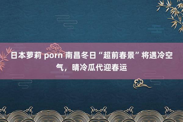 日本萝莉 porn 南昌冬日“超前春景”将遇冷空气，晴冷瓜代迎春运