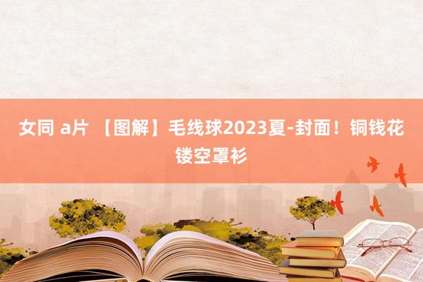 女同 a片 【图解】毛线球2023夏-封面！铜钱花镂空罩衫