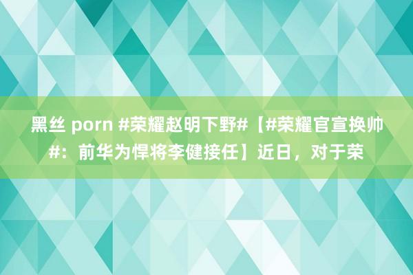 黑丝 porn #荣耀赵明下野#【#荣耀官宣换帅#：前华为悍将李健接任】近日，对于荣