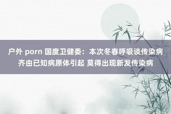 户外 porn 国度卫健委：本次冬春呼吸谈传染病齐由已知病原体引起 莫得出现新发传染病