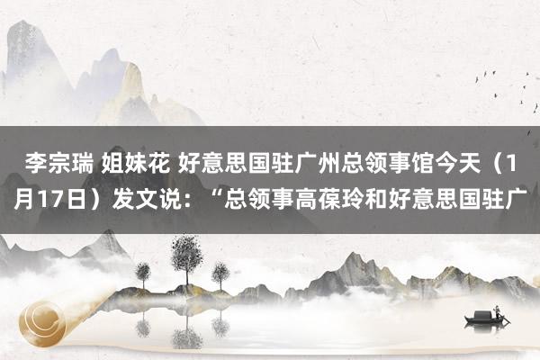 李宗瑞 姐妹花 好意思国驻广州总领事馆今天（1月17日）发文说：“总领事高葆玲和好意思国驻广