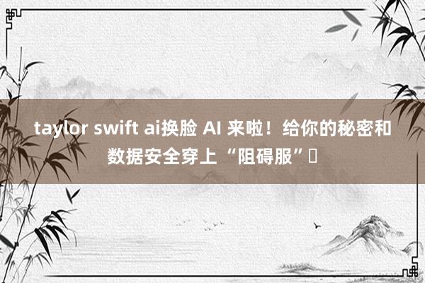 taylor swift ai换脸 AI 来啦！给你的秘密和数据安全穿上 “阻碍服”​