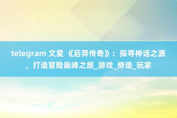 telegram 文爱 《后羿传奇》：探寻神话之源，打造冒险巅峰之旅_游戏_缔造_玩家
