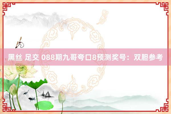 黑丝 足交 088期九哥夸口8预测奖号：双胆参考